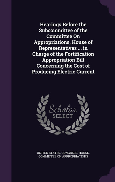 Hearings Before the Subcommittee of the Committee On Appropriations, House of Representatives ... in Charge of the Fortification Appropriation Bill Concerning the Cost of Producing Electric Current Hearings Before the Subcommittee of the Committee On Appropriations, House of Representatives ... in Charge of the Fortification Appropriation Bill Concerning the Cost of Producing Electric Current