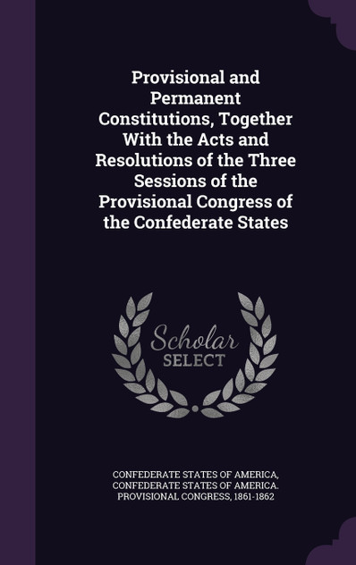 Provisional and Permanent Constitutions, Together With the Acts and Resolutions of the Three Sessions of the Provisional Congress of the Confederate States Provisional and Permanent Constitutions, Together With the Acts and Resolutions of the Three Sessions of the Provisional Congress of the Confederate States