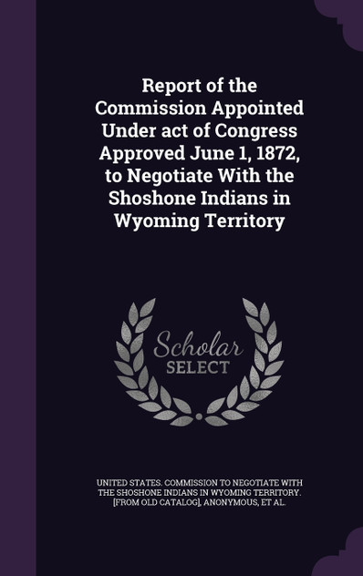 Report of the Commission Appointed Under act of Congress Approved June 1, 1872, to Negotiate With the Shoshone Indians in Wyoming Territory Report of the Commission Appointed Under act of Congress Approved June 1, 1872, to Negotiate With the Shoshone Indians in Wyoming Territory