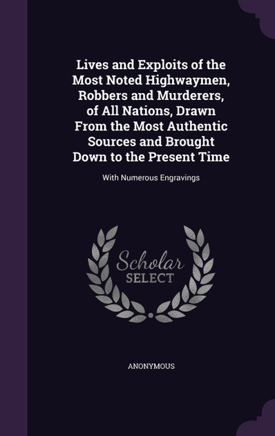 Lives and Exploits of the Most Noted Highwaymen, Robbers and Murderers, of All Nations, Drawn From the Most Authentic Sources and Brought Down to the Present Time Lives and Exploits of the Most Noted Highwaymen, Robbers and Murderers, of All Nations, Drawn From the Most Authentic Sources and Brought Down to the Present Time