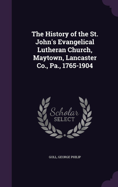 The History of the St. John's Evangelical Lutheran Church, Maytown, Lancaster Co., Pa., 1765-1904 The History of the St. John's Evangelical Lutheran Church, Maytown, Lancaster Co., Pa., 1765-1904