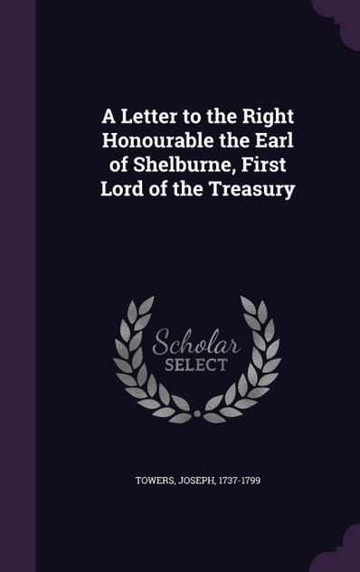 A Letter to the Right Honourable the Earl of Shelburne, First Lord of the Treasury A Letter to the Right Honourable the Earl of Shelburne, First Lord of the Treasury