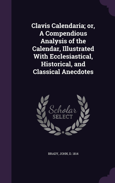 Clavis Calendaria; or, A Compendious Analysis of the Calendar, Illustrated With Ecclesiastical, Historical, and Classical Anecdotes Clavis Calendaria; or, A Compendious Analysis of the Calendar, Illustrated With Ecclesiastical, Historical, and Classical Anecdotes