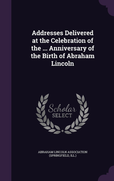 Addresses Delivered at the Celebration of the ... Anniversary of the Birth of Abraham Lincoln Addresses Delivered at the Celebration of the ... Anniversary of the Birth of Abraham Lincoln