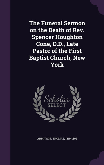 The Funeral Sermon on the Death of Rev. Spencer Houghton Cone, D.D., Late Pastor of the First Baptist Church, New York The Funeral Sermon on the Death of Rev. Spencer Houghton Cone, D.D., Late Pastor of the First Baptist Church, New York