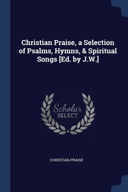 Christian Praise, a Selection of Psalms, Hymns, & Spiritual Songs [Ed. by J.W.]