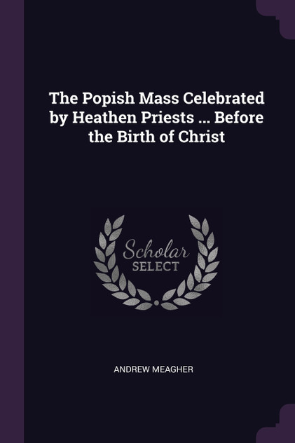The Popish Mass Celebrated by Heathen Priests ... Before the Birth of Christ The Popish Mass Celebrated by Heathen Priests ... Before the Birth of Christ