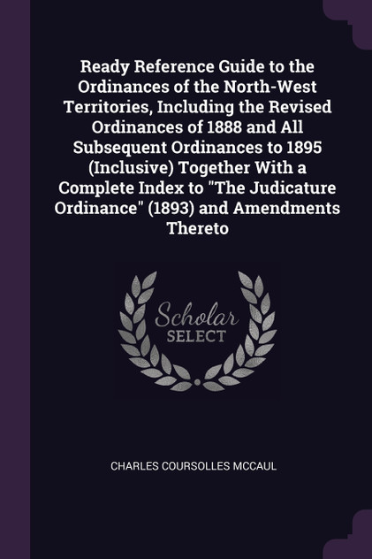 Ready Reference Guide to the Ordinances of the North-West Territories, Including the Revised Ordinances of 1888 and All Subsequent Ordinances to 1895 (Inclusive) Together With a Complete Index to "The Judicature Ordinance" (1893) and Amendments Ther