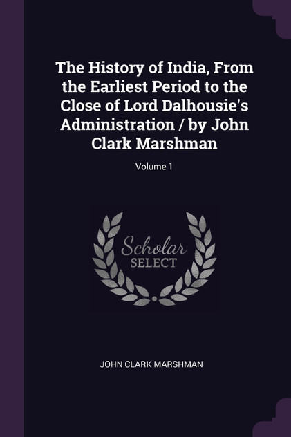 The History of India, From the Earliest Period to the Close of Lord Dalhousie's Administration / by John Clark Marshman; Volume 1 The History of India, From the Earliest Period to the Close of Lord Dalhousie's Administration / by John Clark Marshman; Volume 1