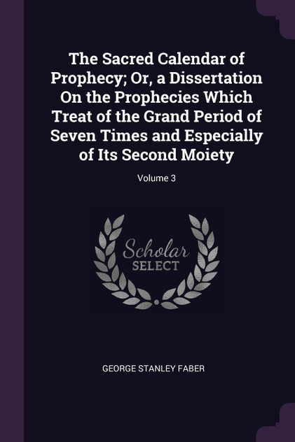 The Sacred Calendar of Prophecy; Or, a Dissertation On the Prophecies Which Treat of the Grand Period of Seven Times and Especially of Its Second Moiety; Volume 3 The Sacred Calendar of Prophecy; Or, a Dissertation On the Prophecies Which Treat of the Grand Period of Seven Times and Especially of Its Second Moiety; Volume 3