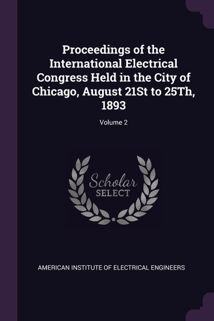 Proceedings of the International Electrical Congress Held in the City of Chicago, August 21St to 25Th, 1893; Volume 2 Proceedings of the International Electrical Congress Held in the City of Chicago, August 21St to 25Th, 1893; Volume 2