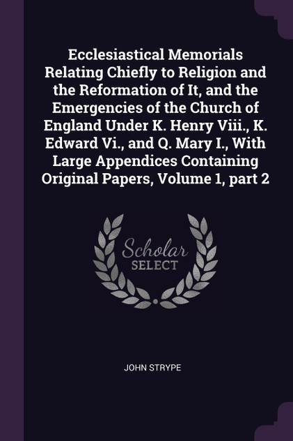 Ecclesiastical Memorials Relating Chiefly to Religion and the Reformation of It, and the Emergencies of the Church of England Under K. Henry Viii., K. Edward Vi., and Q. Mary I., With Large Appendices Containing Original Papers, Volume 1, part 2 Ecclesiastical Memorials Relating Chiefly to Religion and the Reformation of It, and the Emergencies of the Church of England Under K. Henry Viii., K. Edward Vi., and Q. Mary I., With Large Appendices Containing Original Papers, Volume 1, part 2