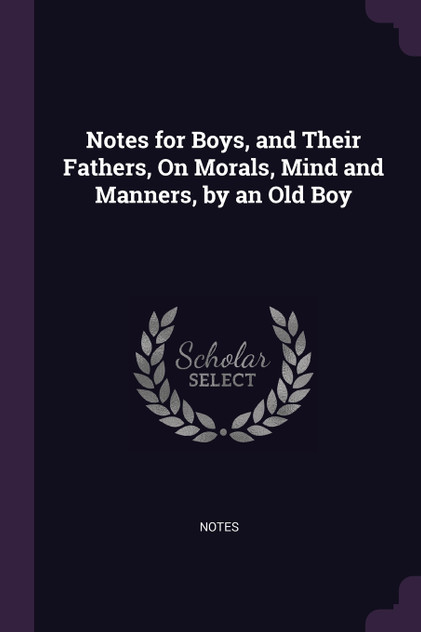 Notes for Boys, and Their Fathers, On Morals, Mind and Manners, by an Old Boy Notes for Boys, and Their Fathers, On Morals, Mind and Manners, by an Old Boy