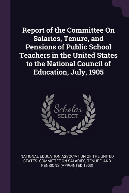 Report of the Committee On Salaries, Tenure, and Pensions of Public School Teachers in the United States to the National Council of Education, July, 1905 Report of the Committee On Salaries, Tenure, and Pensions of Public School Teachers in the United States to the National Council of Education, July, 1905