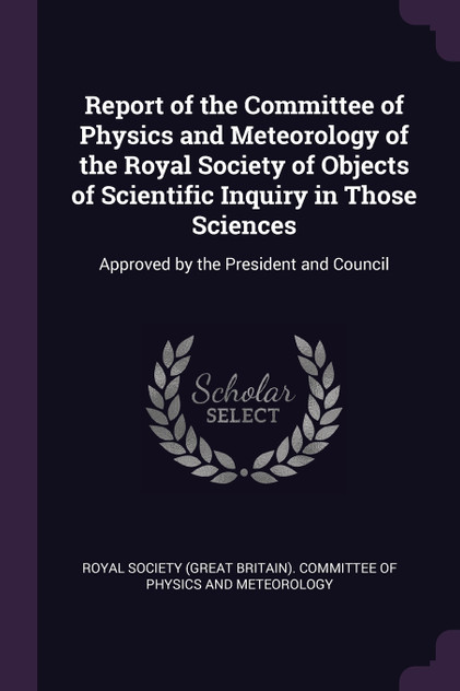 Report of the Committee of Physics and Meteorology of the Royal Society of Objects of Scientific Inquiry in Those Sciences Report of the Committee of Physics and Meteorology of the Royal Society of Objects of Scientific Inquiry in Those Sciences