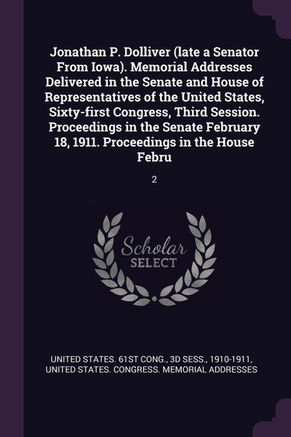 Jonathan P. Dolliver (late a Senator From Iowa). Memorial Addresses Delivered in the Senate and House of Representatives of the United States, Sixty-first Congress, Third Session. Proceedings in the Senate February 18, 1911. Proceedings in the House