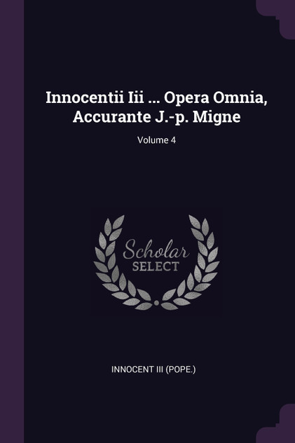 Innocentii Iii ... Opera Omnia, Accurante J.-p. Migne; Volume 4 Innocentii Iii ... Opera Omnia, Accurante J.-p. Migne; Volume 4