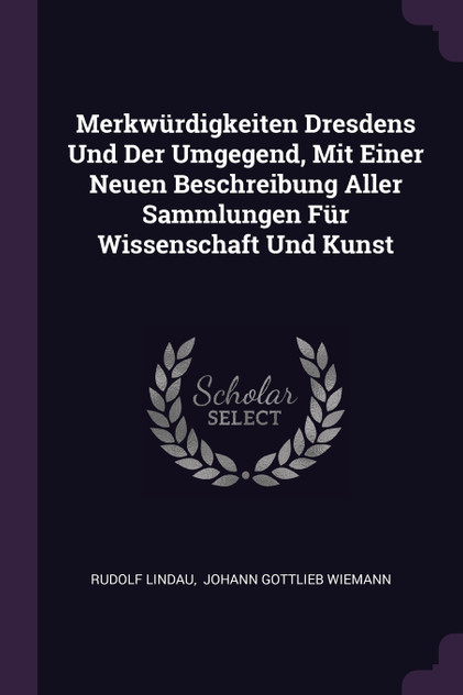 Merkwürdigkeiten Dresdens Und Der Umgegend, Mit Einer Neuen Beschreibung Aller Sammlungen Für Wissenschaft Und Kunst Merkwürdigkeiten Dresdens Und Der Umgegend, Mit Einer Neuen Beschreibung Aller Sammlungen Für Wissenschaft Und Kunst