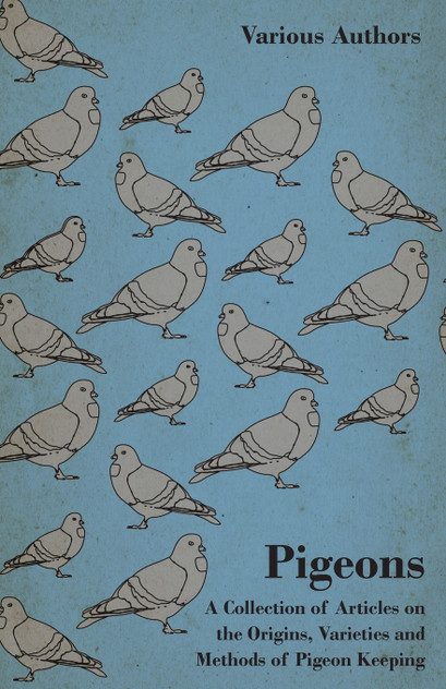 Pigeons - A Collection of Articles on the Origins, Varieties and Methods of Pigeon Keeping Pigeons - A Collection of Articles on the Origins, Varieties and Methods of Pigeon Keeping