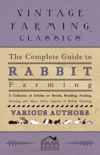 The Complete Guide to Rabbit Farming - A Collection of Articles on Breeds, Breeding, Feeding, Housing and Many Other Aspects of Rabbit Farming The Complete Guide to Rabbit Farming - A Collection of Articles on Breeds, Breeding, Feeding, Housing and Many Other Aspects of Rabbit Farming