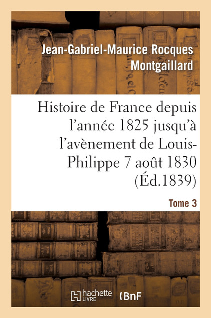 Histoire de France depuis l'année 1825 jusqu'à l'avènement de Louis-Philippe (7 août 1830). T3 Histoire de France depuis l'année 1825 jusqu'à l'avènement de Louis-Philippe (7 août 1830). T3
