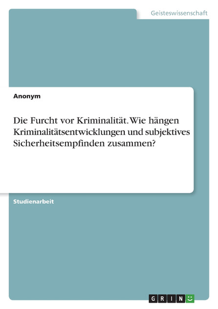 Die Furcht vor Kriminalität. Wie hängen Kriminalitätsentwicklungen und subjektives Sicherheitsempfinden zusammen? Die Furcht vor Kriminalität. Wie hängen Kriminalitätsentwicklungen und subjektives Sicherheitsempfinden zusammen?