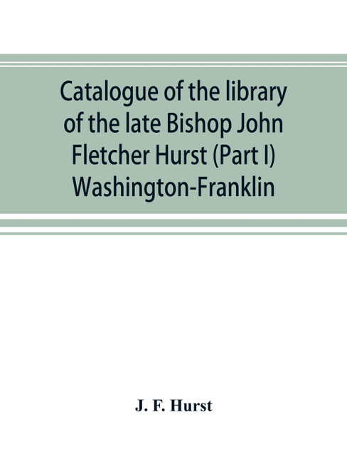 Catalogue of the library of the late Bishop John Fletcher Hurst (Part I) Washington-Franklin Catalogue of the library of the late Bishop John Fletcher Hurst (Part I) Washington-Franklin