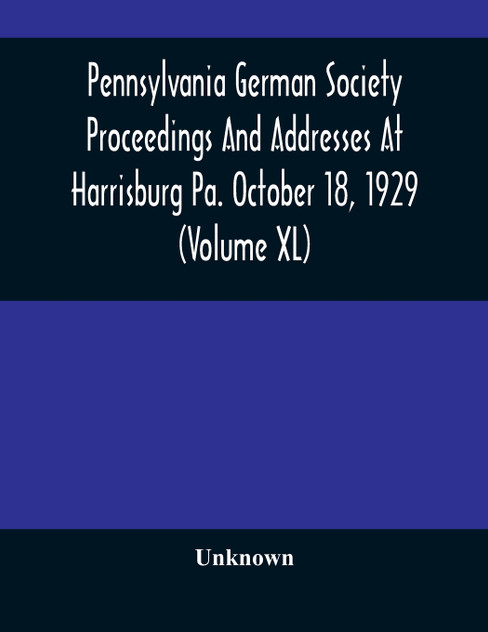 Pennsylvania German Society Proceedings And Addresses At Harrisburg Pa. October 18, 1929 (Volume XL) Pennsylvania German Society Proceedings And Addresses At Harrisburg Pa. October 18, 1929 (Volume XL)
