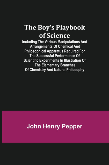 The Boy's Playbook of Science; Including the Various Manipulations and Arrangements of Chemical and Philosophical Apparatus Required for the Successful Performance of Scientific Experiments in Illustration of the Elementary Branches of Chemistry and