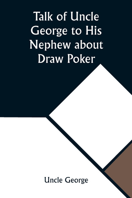 Talk of Uncle George to His Nephew about Draw Poker Containing valuable suggestions in connection with this great American game. Also, instruction and directions to clubs and social card parties, whose members play only for recreation and pastime, w Talk of Uncle George to His Nephew about Draw Poker Containing valuable suggestions in connection with this great American game. Also, instruction and directions to clubs and social card parties, whose members play only for recreation and pastime, w