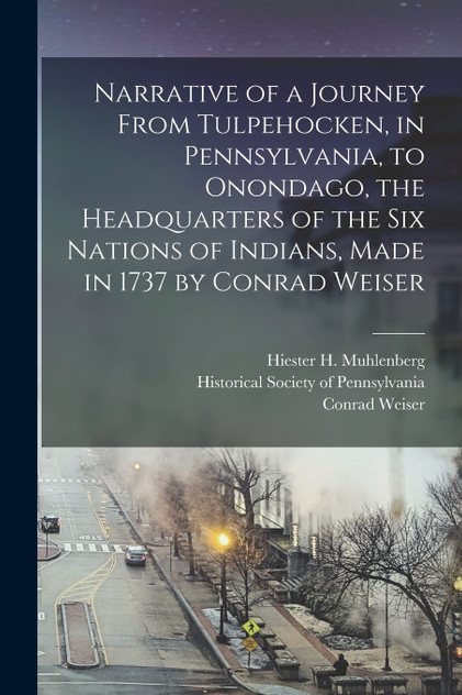 Narrative of a Journey From Tulpehocken, in Pennsylvania, to Onondago, the Headquarters of the Six Nations of Indians, Made in 1737 by Conrad Weiser Narrative of a Journey From Tulpehocken, in Pennsylvania, to Onondago, the Headquarters of the Six Nations of Indians, Made in 1737 by Conrad Weiser