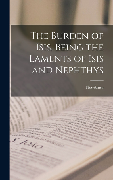 The Burden of Isis, Being the Laments of Isis and Nephthys The Burden of Isis, Being the Laments of Isis and Nephthys
