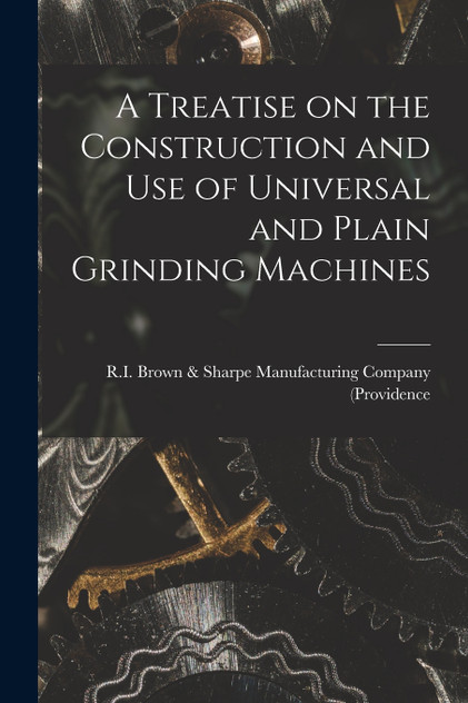 A Treatise on the Construction and Use of Universal and Plain Grinding Machines A Treatise on the Construction and Use of Universal and Plain Grinding Machines