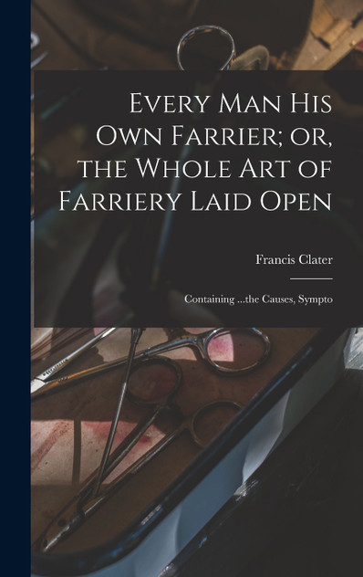 Every man his own Farrier; or, the Whole art of Farriery Laid Open Every man his own Farrier; or, the Whole art of Farriery Laid Open