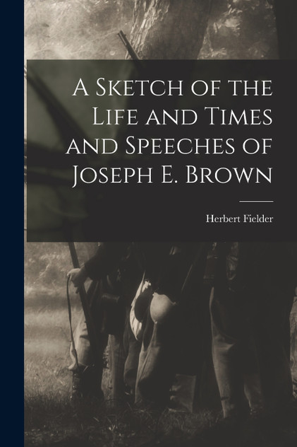 A Sketch of the Life and Times and Speeches of Joseph E. Brown A Sketch of the Life and Times and Speeches of Joseph E. Brown
