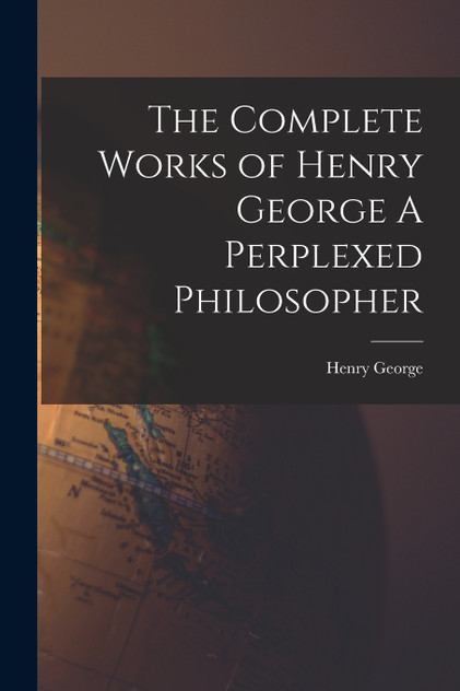 The Complete Works of Henry George A Perplexed Philosopher