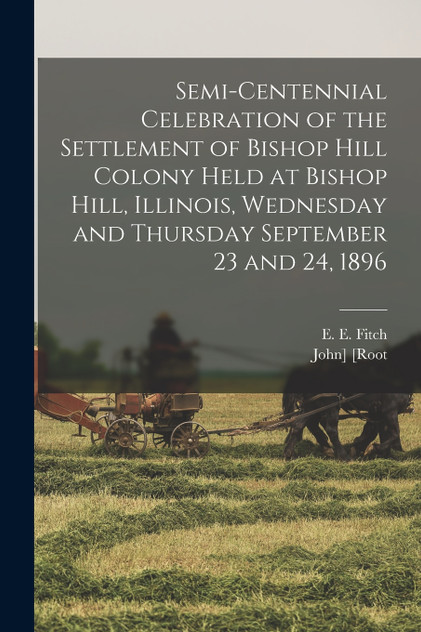 Semi-centennial Celebration of the Settlement of Bishop Hill Colony Held at Bishop Hill, Illinois, Wednesday and Thursday September 23 and 24, 1896 Semi-centennial Celebration of the Settlement of Bishop Hill Colony Held at Bishop Hill, Illinois, Wednesday and Thursday September 23 and 24, 1896