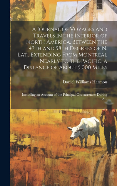 A Journal of Voyages and Travels in the Interior of North America, Between the 47th and 58th Degrees of N. Lat., Extending From Montreal Nearly to the Pacific, a Distance of About 5,000 Miles; Including an Account of the Principal Occcurrences Durin A Journal of Voyages and Travels in the Interior of North America, Between the 47th and 58th Degrees of N. Lat., Extending From Montreal Nearly to the Pacific, a Distance of About 5,000 Miles; Including an Account of the Principal Occcurrences Durin