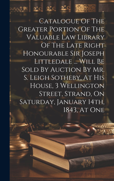 Catalogue Of The Greater Portion Of The Valuable Law Library Of The Late Right Honourable Sir Joseph Littledale ... Will Be Sold By Auction By Mr. S. Leigh Sotheby, At His House, 3 Wellington Street, Strand, On Saturday, January 14th, 1843, At One Catalogue Of The Greater Portion Of The Valuable Law Library Of The Late Right Honourable Sir Joseph Littledale ... Will Be Sold By Auction By Mr. S. Leigh Sotheby, At His House, 3 Wellington Street, Strand, On Saturday, January 14th, 1843, At One