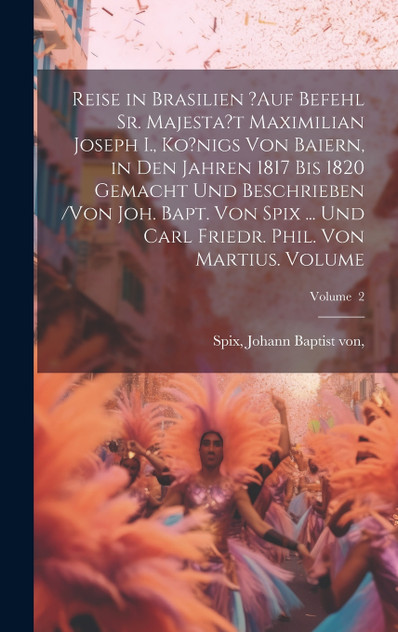 Reise in Brasilien ?auf Befehl Sr. Majesta?t Maximilian Joseph I., Ko?nigs von Baiern, in den Jahren 1817 bis 1820 gemacht und beschrieben /von Joh. Bapt. von Spix ... und Carl Friedr. Phil. von Martius. Volume; Volume  2