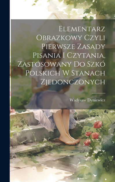 Elementarz obrazkowy czyli pierwsze zasady pisania i czytania, zastósowany do szkó polskich w Stanach Zjedonczonych Elementarz obrazkowy czyli pierwsze zasady pisania i czytania, zastósowany do szkó polskich w Stanach Zjedonczonych