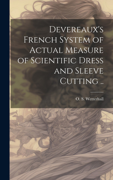 Devereaux's French System of Actual Measure of Scientific Dress and Sleeve Cutting .. Devereaux's French System of Actual Measure of Scientific Dress and Sleeve Cutting ..