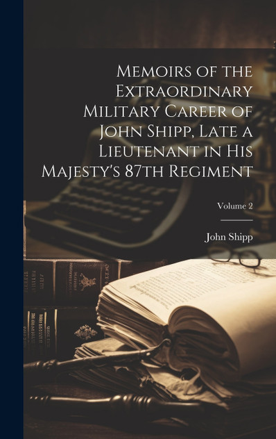Memoirs of the Extraordinary Military Career of John Shipp, Late a Lieutenant in His Majesty's 87th Regiment; Volume 2 Memoirs of the Extraordinary Military Career of John Shipp, Late a Lieutenant in His Majesty's 87th Regiment; Volume 2