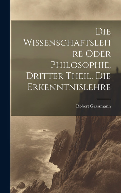 Die Wissenschaftslehre oder Philosophie, Dritter Theil. Die Erkenntnislehre Die Wissenschaftslehre oder Philosophie, Dritter Theil. Die Erkenntnislehre