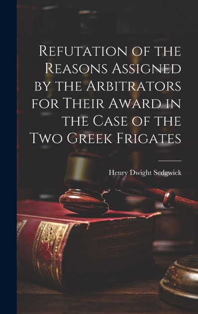 Refutation of the Reasons Assigned by the Arbitrators for Their Award in the Case of the Two Greek Frigates Refutation of the Reasons Assigned by the Arbitrators for Their Award in the Case of the Two Greek Frigates