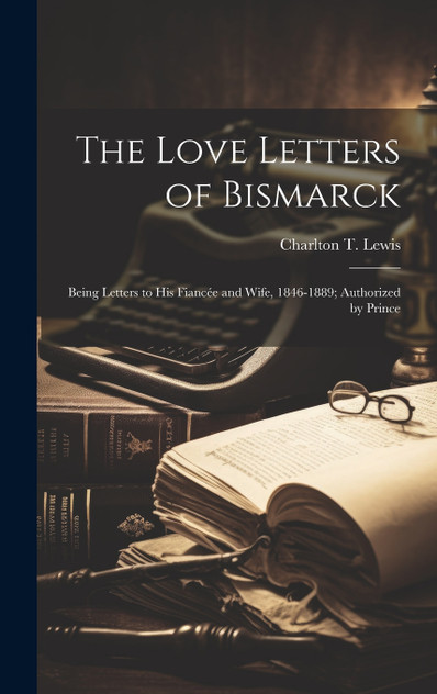 The Love Letters of Bismarck; Being Letters to his Fiancée and Wife, 1846-1889; Authorized by Prince The Love Letters of Bismarck; Being Letters to his Fiancée and Wife, 1846-1889; Authorized by Prince