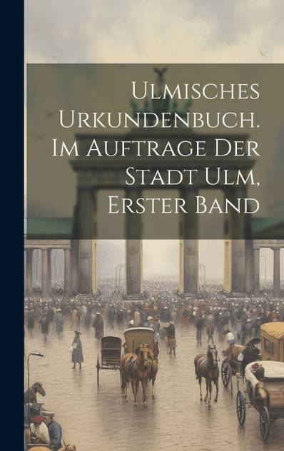 Ulmisches Urkundenbuch. Im Auftrage der Stadt Ulm, Erster Band Ulmisches Urkundenbuch. Im Auftrage der Stadt Ulm, Erster Band