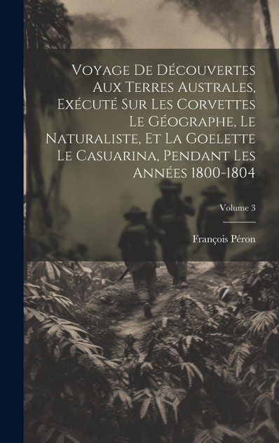 Voyage De Découvertes Aux Terres Australes, Exécuté Sur Les Corvettes Le Géographe, Le Naturaliste, Et La Goelette Le Casuarina, Pendant Les Années 1800-1804; Volume 3 Voyage De Découvertes Aux Terres Australes, Exécuté Sur Les Corvettes Le Géographe, Le Naturaliste, Et La Goelette Le Casuarina, Pendant Les Années 1800-1804; Volume 3