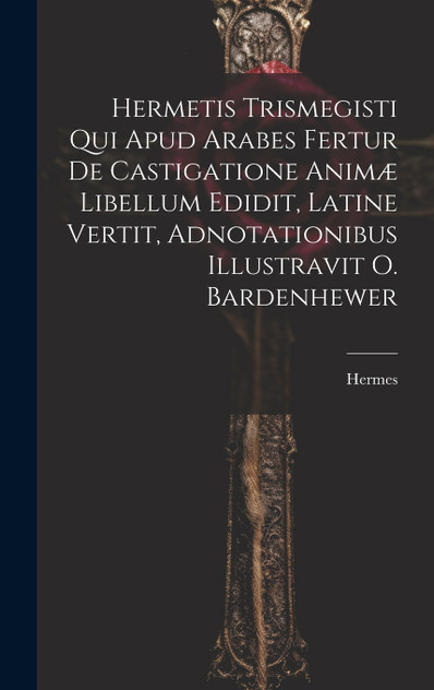 Hermetis Trismegisti Qui Apud Arabes Fertur De Castigatione Animæ Libellum Edidit, Latine Vertit, Adnotationibus Illustravit O. Bardenhewer Hermetis Trismegisti Qui Apud Arabes Fertur De Castigatione Animæ Libellum Edidit, Latine Vertit, Adnotationibus Illustravit O. Bardenhewer