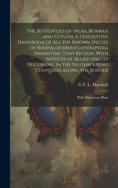 The Butterflies of India, Burmah and Ceylon. A Descriptive Handbook of all the Known Species of Rhopalocerous Lepidoptera Inhabiting That Region, With Notices of Allied Species Occurring in the Neighbouring Countries Along the Border; With Numerous